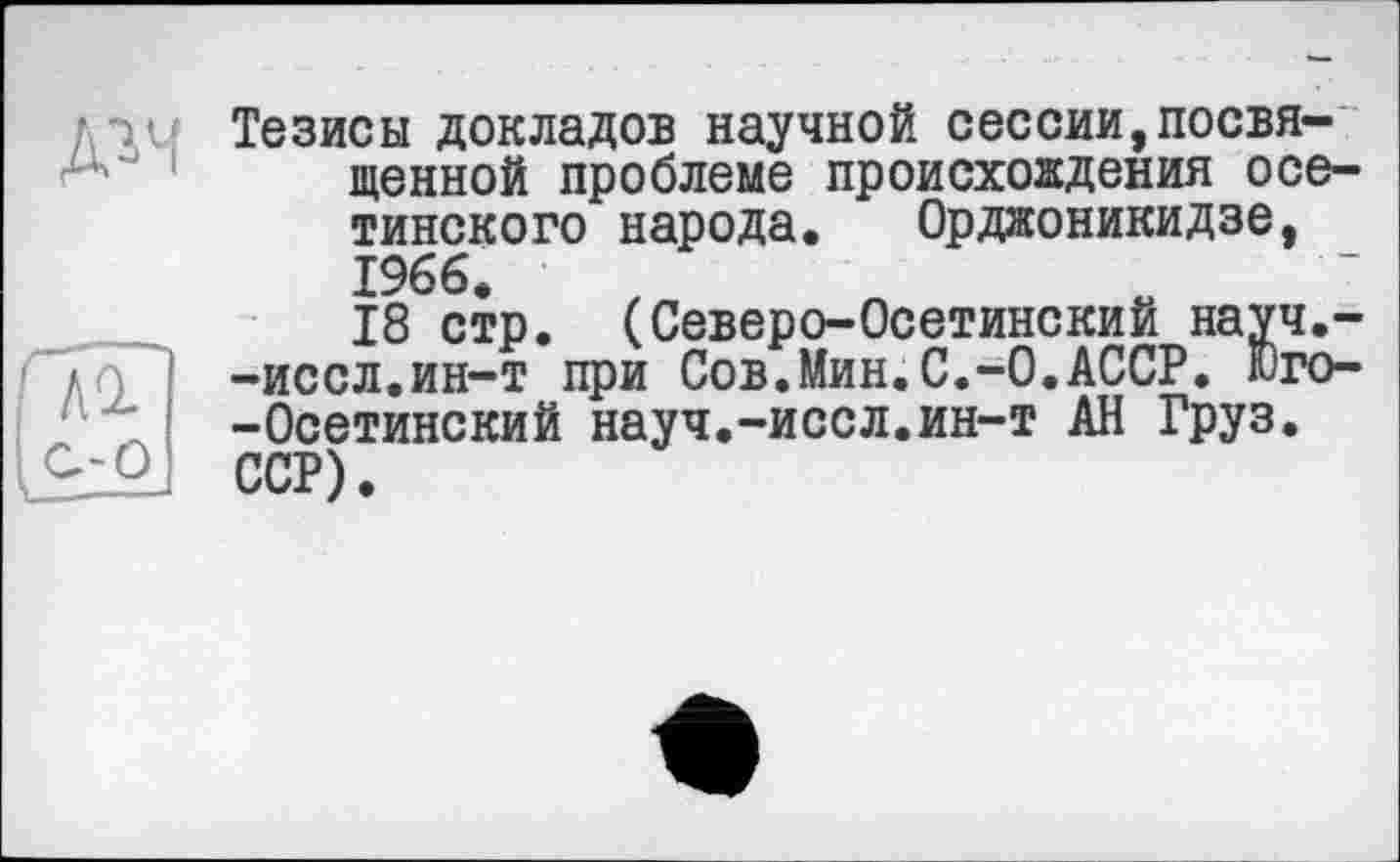 ﻿д^ч
Тезисы докладов научной сессии,посвященной проблеме происхождения осетинского народа. Орджоникидзе, 1966.
18 стр. (Северо-Осетинский науч,--иссл.ин-т при Сов.Мин.С.-0.АССР. Юго--Осетинский науч.-иссл.ин-т АН Груз. ССР).